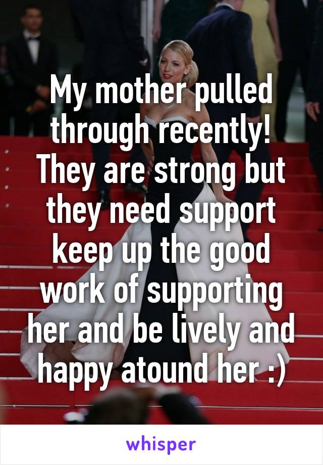 My mother pulled through recently! They are strong but they need support keep up the good work of supporting her and be lively and happy atound her :)