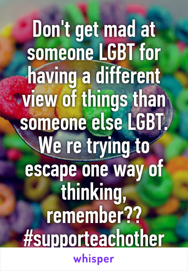 Don't get mad at someone LGBT for having a different view of things than someone else LGBT. We re trying to escape one way of thinking, remember?? #supporteachother