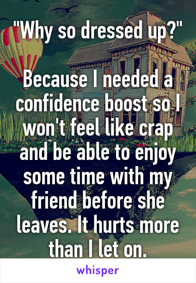 "Why so dressed up?" 
Because I needed a confidence boost so I won't feel like crap and be able to enjoy some time with my friend before she leaves. It hurts more than I let on.