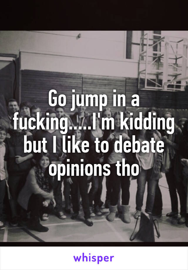 Go jump in a fucking.....I'm kidding but I like to debate opinions tho