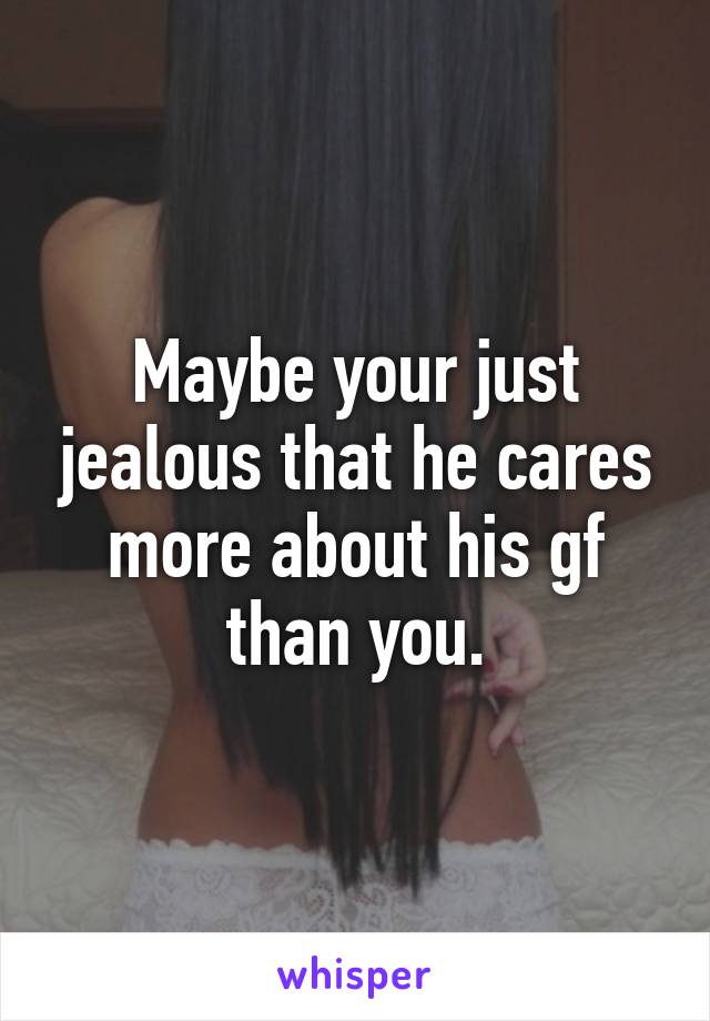 Maybe your just jealous that he cares more about his gf than you.