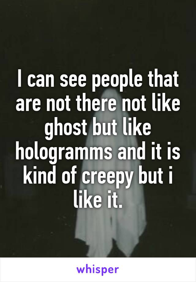 I can see people that are not there not like ghost but like hologramms and it is kind of creepy but i like it.