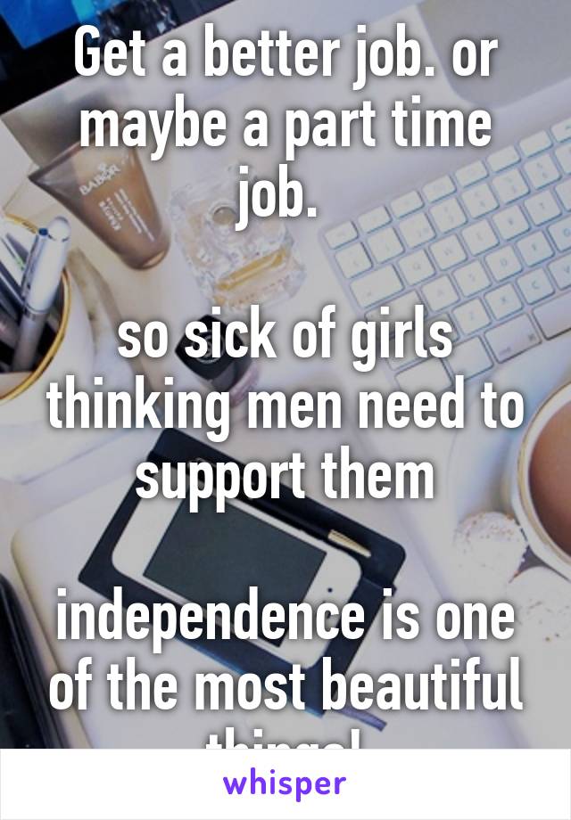 Get a better job. or maybe a part time job. 

so sick of girls thinking men need to support them

independence is one of the most beautiful things!