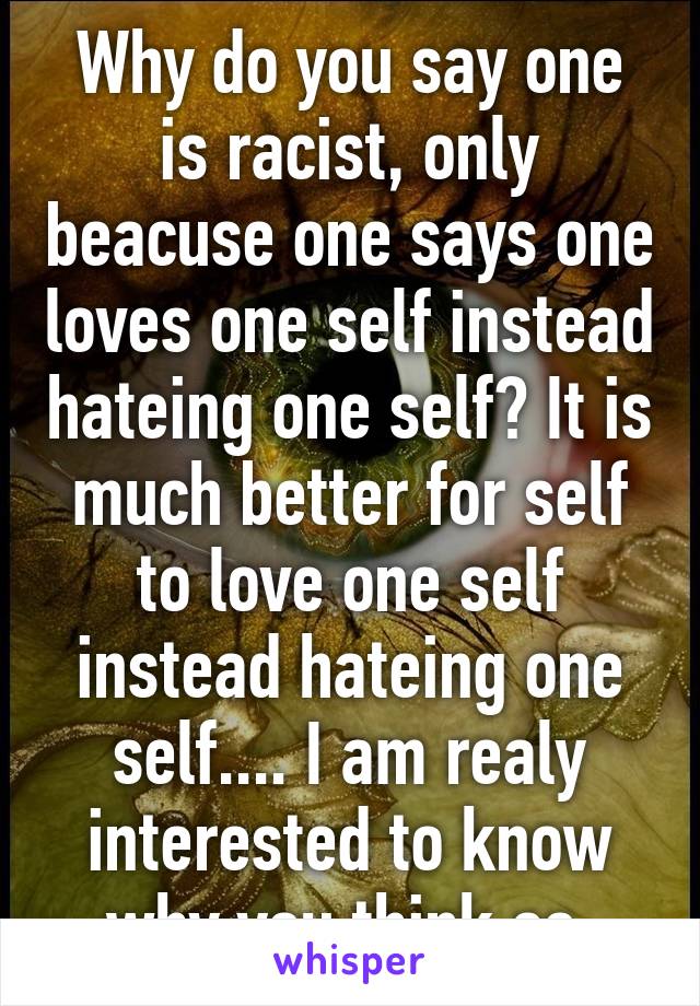 Why do you say one is racist, only beacuse one says one loves one self instead hateing one self? It is much better for self to love one self instead hateing one self.... I am realy interested to know why you think so.