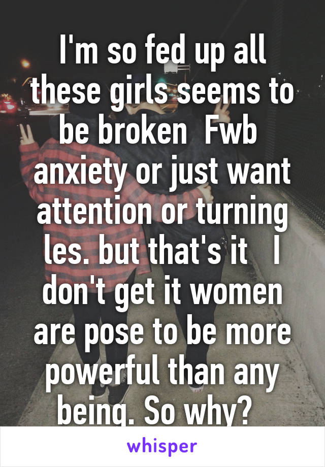 I'm so fed up all these girls seems to be broken  Fwb  anxiety or just want attention or turning les. but that's it   I don't get it women are pose to be more powerful than any being. So why?  