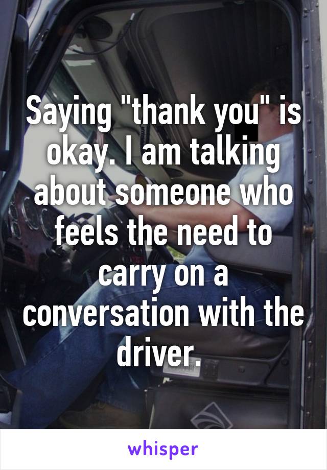 Saying "thank you" is okay. I am talking about someone who feels the need to carry on a conversation with the driver. 