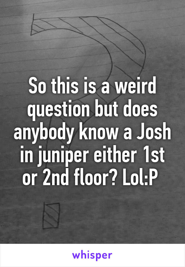 So this is a weird question but does anybody know a Josh in juniper either 1st or 2nd floor? Lol:P 