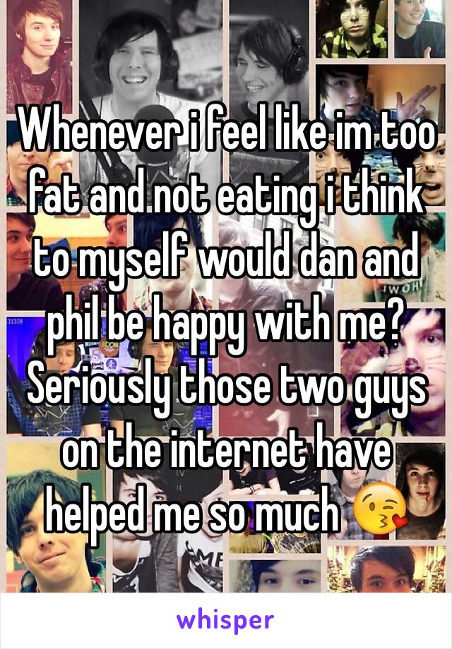 Whenever i feel like im too fat and not eating i think to myself would dan and phil be happy with me? Seriously those two guys on the internet have helped me so much 😘