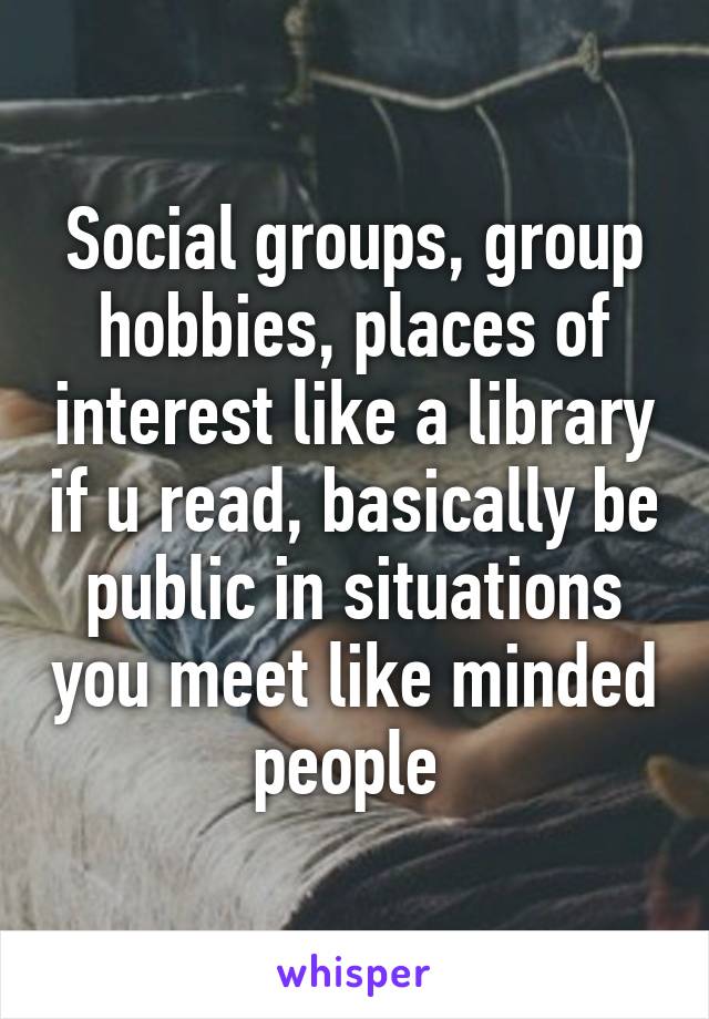 Social groups, group hobbies, places of interest like a library if u read, basically be public in situations you meet like minded people 