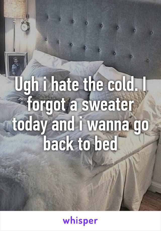 Ugh i hate the cold. I forgot a sweater today and i wanna go back to bed