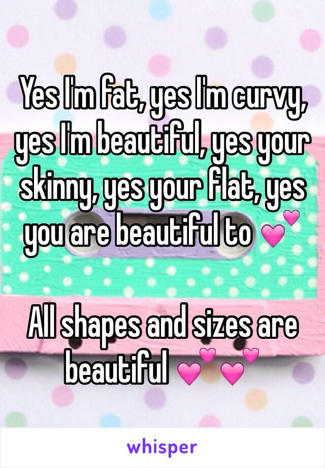 Yes I'm fat, yes I'm curvy, yes I'm beautiful, yes your skinny, yes your flat, yes you are beautiful to 💕

All shapes and sizes are beautiful 💕💕