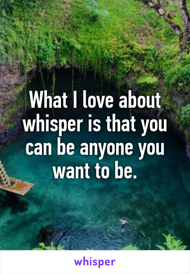 What I love about whisper is that you can be anyone you want to be.