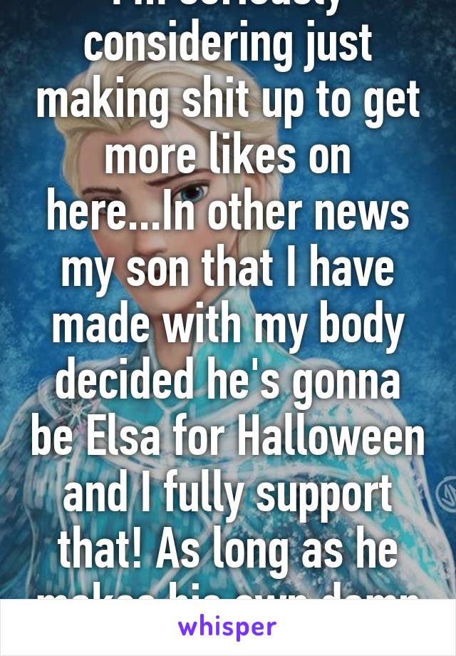 I'm seriously considering just making shit up to get more likes on here...In other news my son that I have made with my body decided he's gonna be Elsa for Halloween and I fully support that! As long as he makes his own damn costume