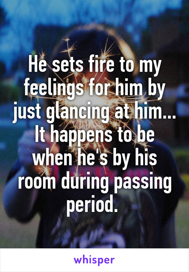 He sets fire to my feelings for him by just glancing at him...
It happens to be when he's by his room during passing period. 