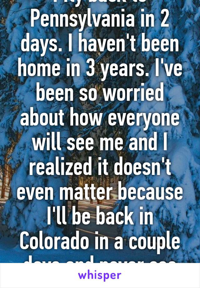 I fly back to Pennsylvania in 2 days. I haven't been home in 3 years. I've been so worried about how everyone will see me and I realized it doesn't even matter because I'll be back in Colorado in a couple days and never see them again 