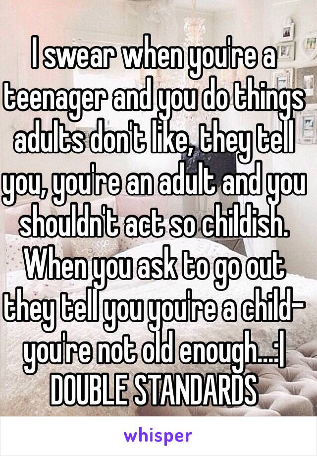 I swear when you're a teenager and you do things adults don't like, they tell you, you're an adult and you shouldn't act so childish. When you ask to go out they tell you you're a child-you're not old enough...:|
DOUBLE STANDARDS