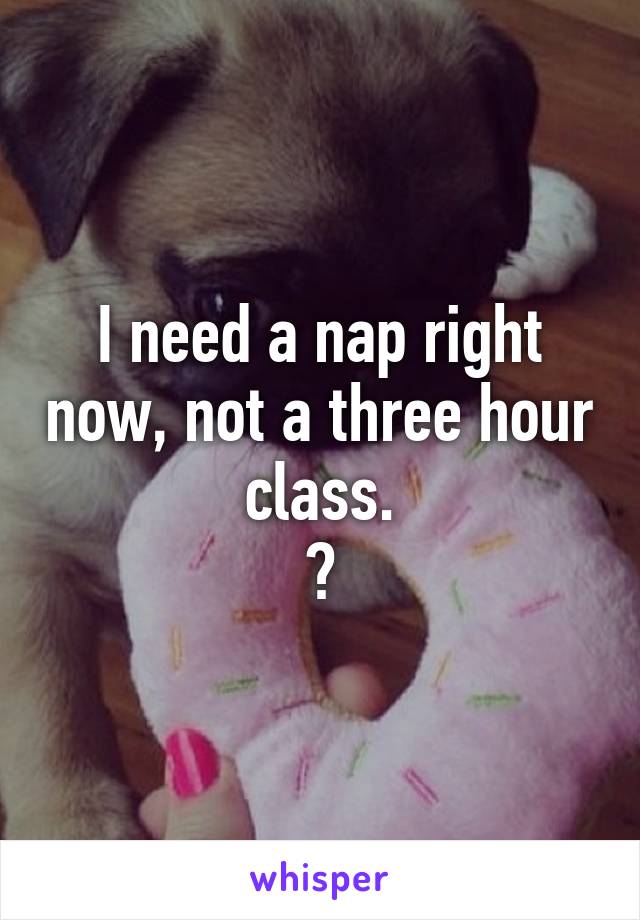 I need a nap right now, not a three hour class.
😩