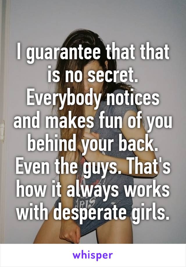 I guarantee that that is no secret. Everybody notices and makes fun of you behind your back. Even the guys. That's how it always works with desperate girls.