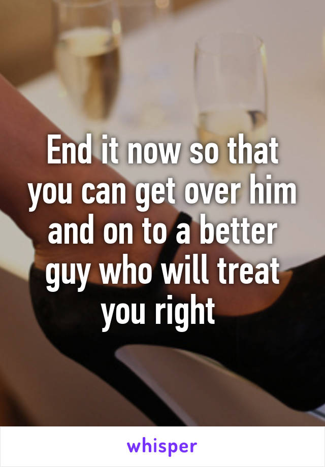 End it now so that you can get over him and on to a better guy who will treat you right 