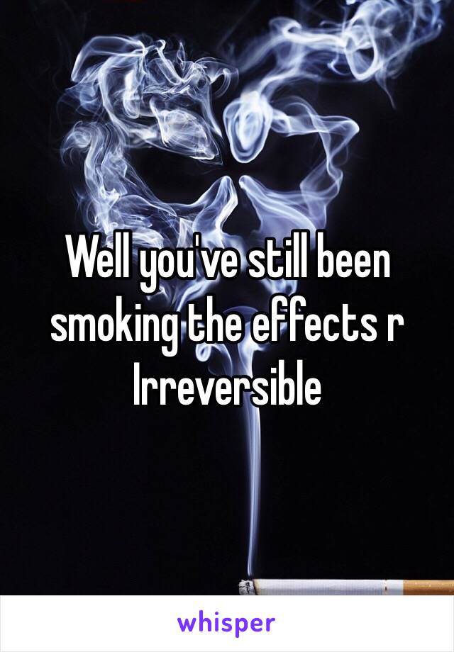 Well you've still been 
smoking the effects r
Irreversible  