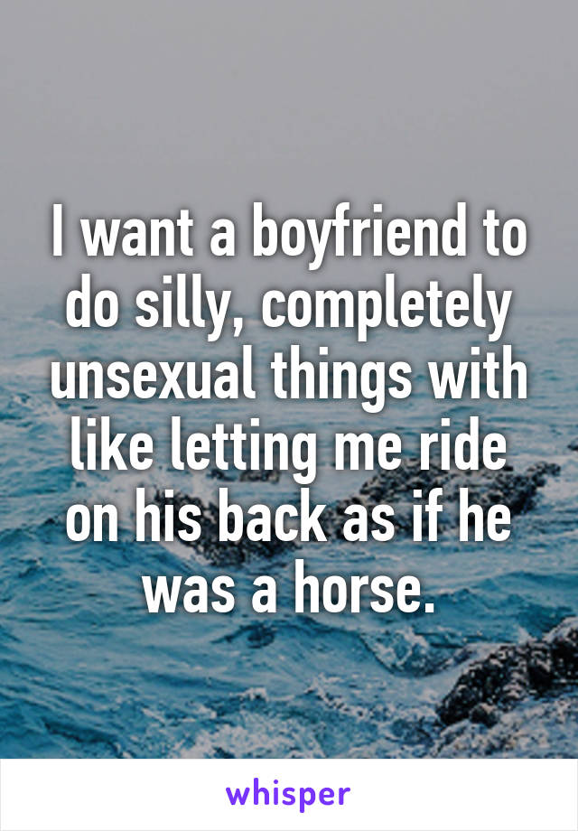 I want a boyfriend to do silly, completely unsexual things with like letting me ride on his back as if he was a horse.