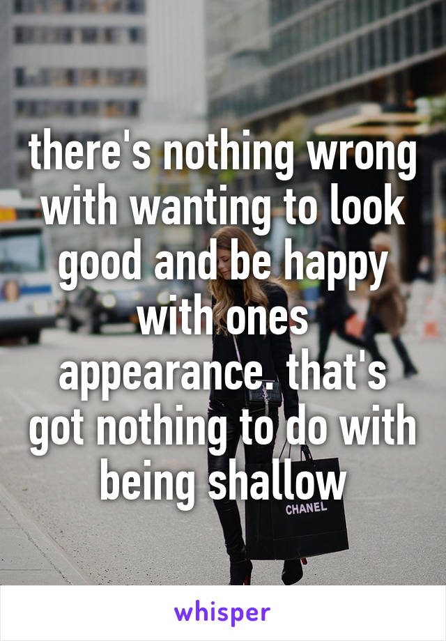 there's nothing wrong with wanting to look good and be happy with ones appearance. that's got nothing to do with being shallow