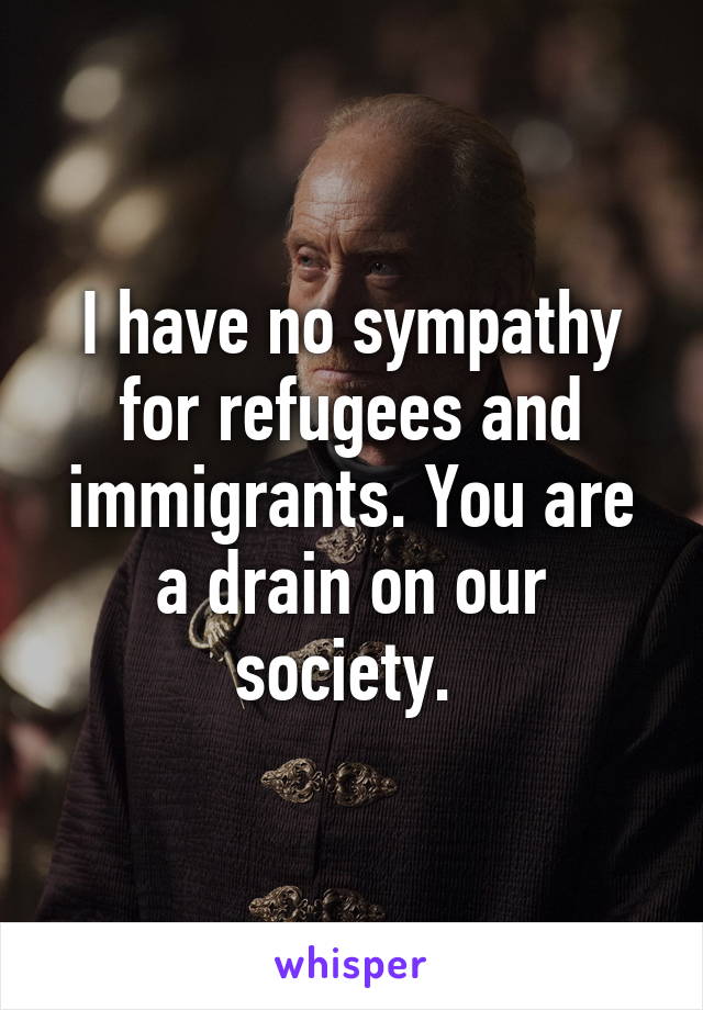 I have no sympathy for refugees and immigrants. You are a drain on our society. 