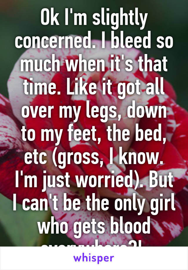 Ok I'm slightly concerned. I bleed so much when it's that time. Like it got all over my legs, down to my feet, the bed, etc (gross, I know. I'm just worried). But I can't be the only girl who gets blood everywhere?! 