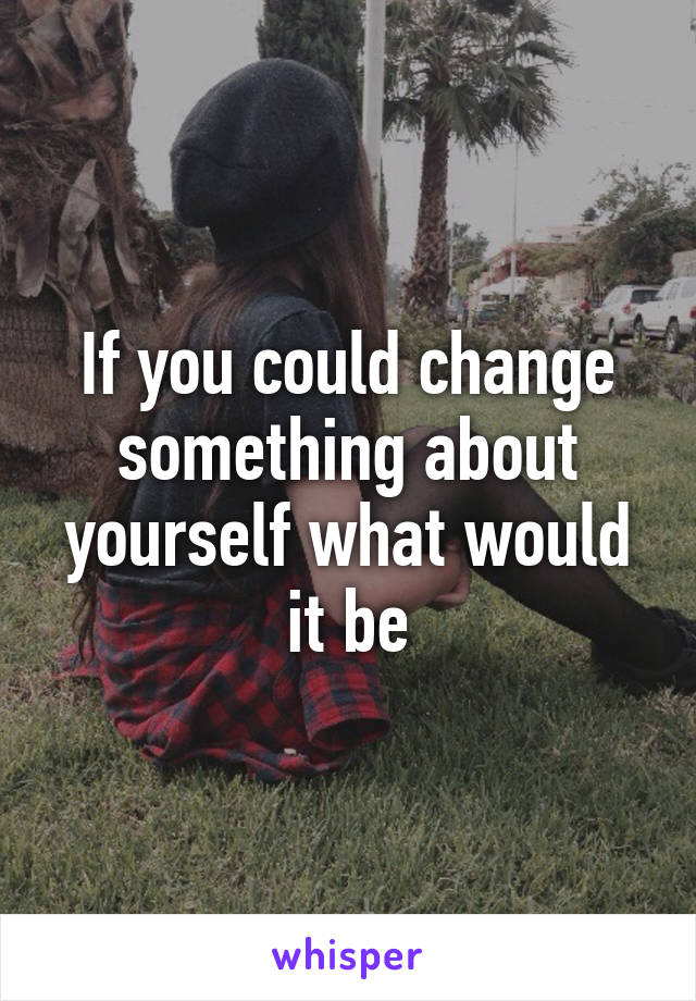 If you could change something about yourself what would it be