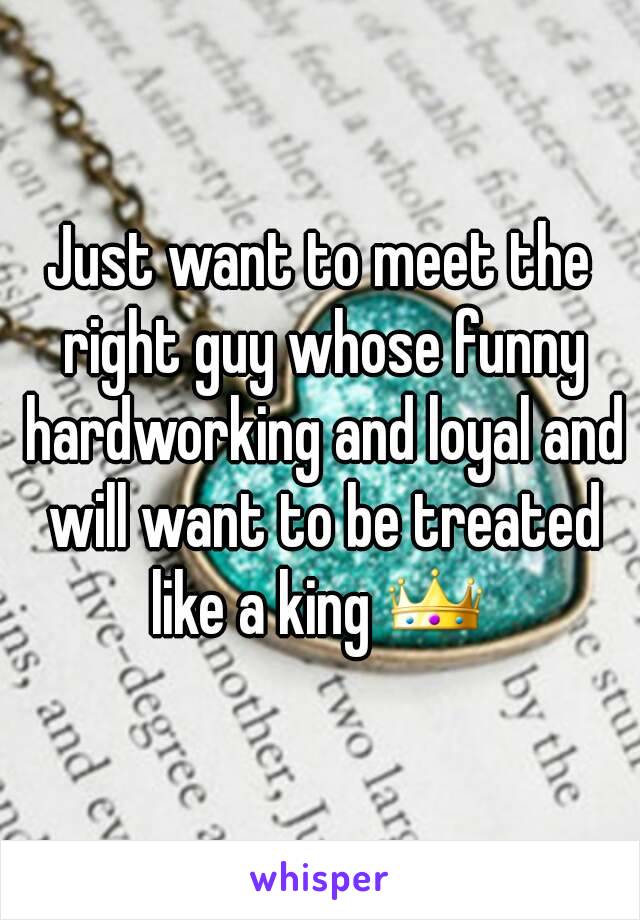 Just want to meet the right guy whose funny hardworking and loyal and will want to be treated like a king 👑 