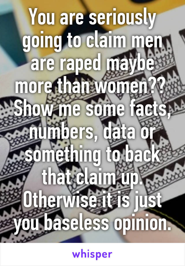 You are seriously going to claim men are raped maybe more than women??  Show me some facts, numbers, data or something to back that claim up. Otherwise it is just you baseless opinion. 