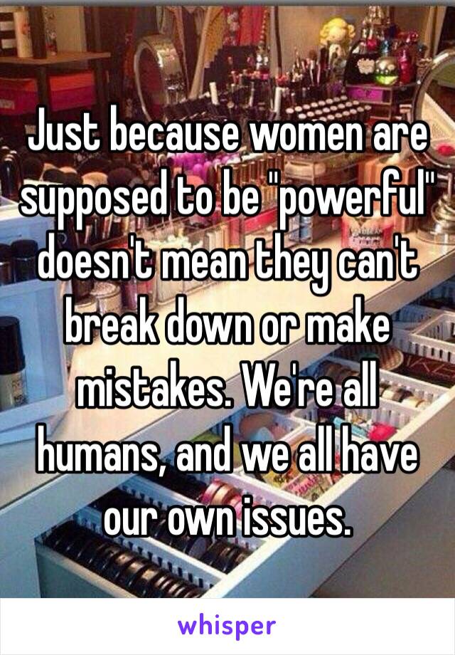 Just because women are supposed to be "powerful" doesn't mean they can't break down or make mistakes. We're all humans, and we all have our own issues.