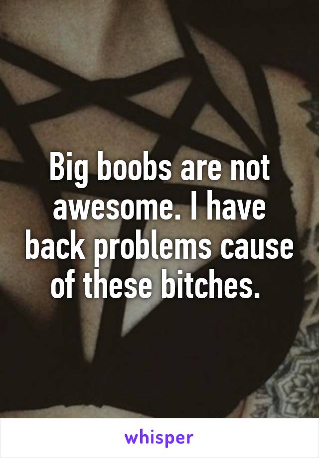 Big boobs are not awesome. I have back problems cause of these bitches. 