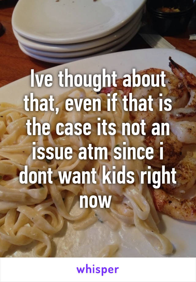 Ive thought about that, even if that is the case its not an issue atm since i dont want kids right now 