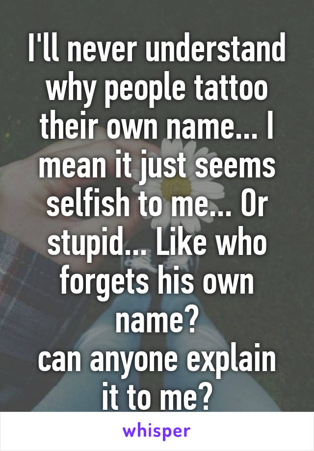 I'll never understand why people tattoo their own name... I mean it just seems selfish to me... Or stupid... Like who forgets his own name?
can anyone explain it to me?