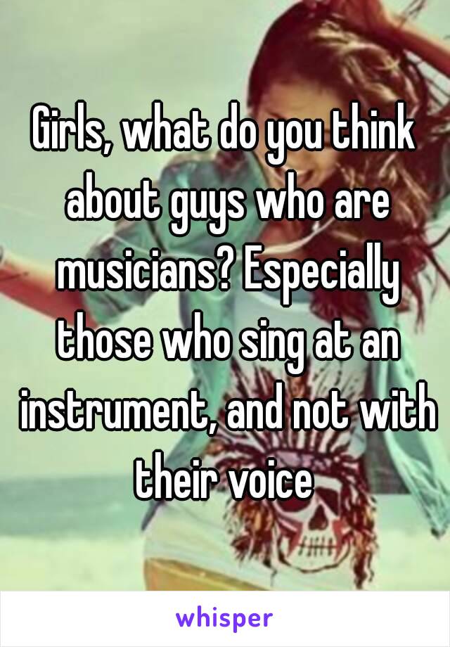 Girls, what do you think about guys who are musicians? Especially those who sing at an instrument, and not with their voice 