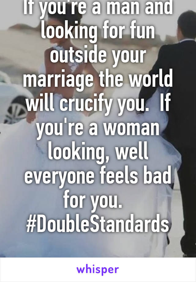 If you're a man and looking for fun outside your marriage the world will crucify you.  If you're a woman looking, well everyone feels bad for you.  
#DoubleStandards

