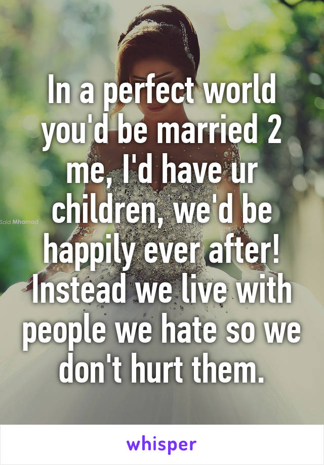 In a perfect world you'd be married 2 me, I'd have ur children, we'd be happily ever after!
Instead we live with people we hate so we don't hurt them.