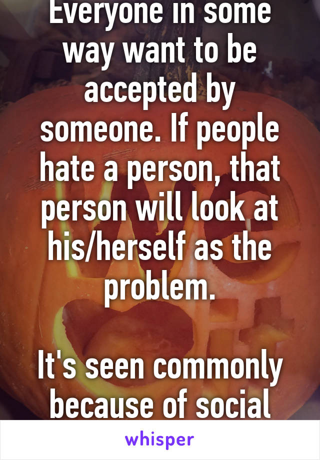 Everyone in some way want to be accepted by someone. If people hate a person, that person will look at his/herself as the problem.

It's seen commonly because of social media.