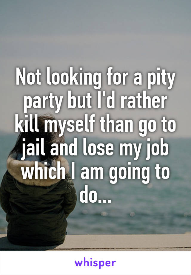 Not looking for a pity party but I'd rather kill myself than go to jail and lose my job which I am going to do...