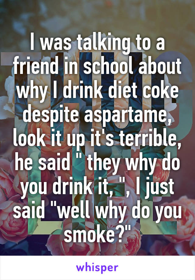 I was talking to a friend in school about why I drink diet coke despite aspartame, look it up it's terrible, he said " they why do you drink it, ", I just said "well why do you smoke?"