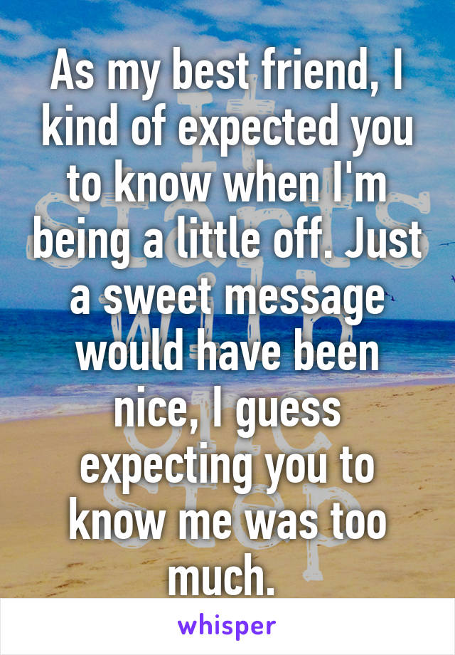 As my best friend, I kind of expected you to know when I'm being a little off. Just a sweet message would have been nice, I guess expecting you to know me was too much. 