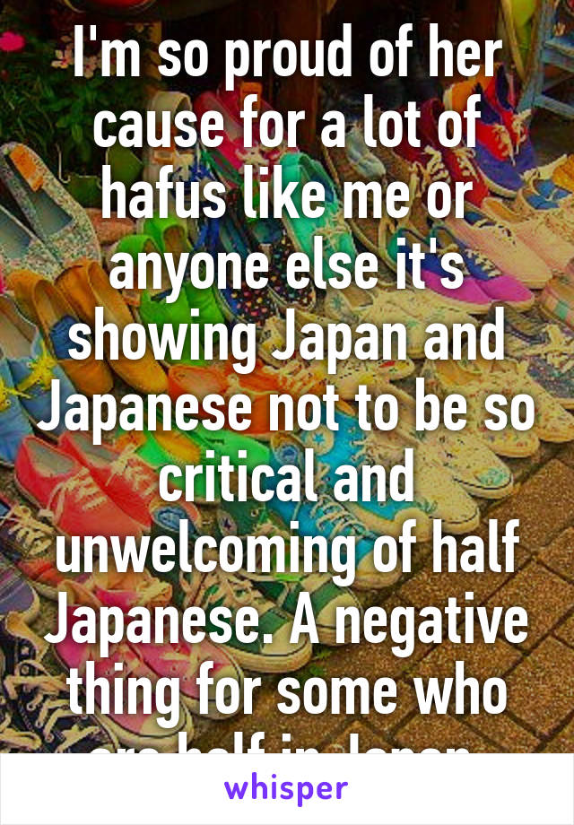 I'm so proud of her cause for a lot of hafus like me or anyone else it's showing Japan and Japanese not to be so critical and unwelcoming of half Japanese. A negative thing for some who are half in Japan.