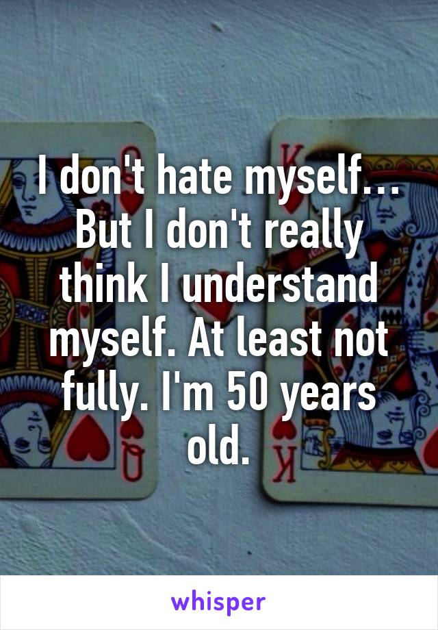 I don't hate myself… But I don't really think I understand myself. At least not fully. I'm 50 years old.