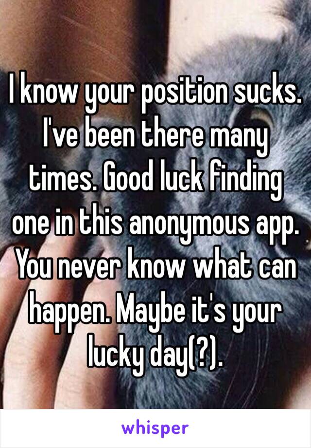 I know your position sucks. I've been there many times. Good luck finding one in this anonymous app. You never know what can happen. Maybe it's your lucky day(?). 