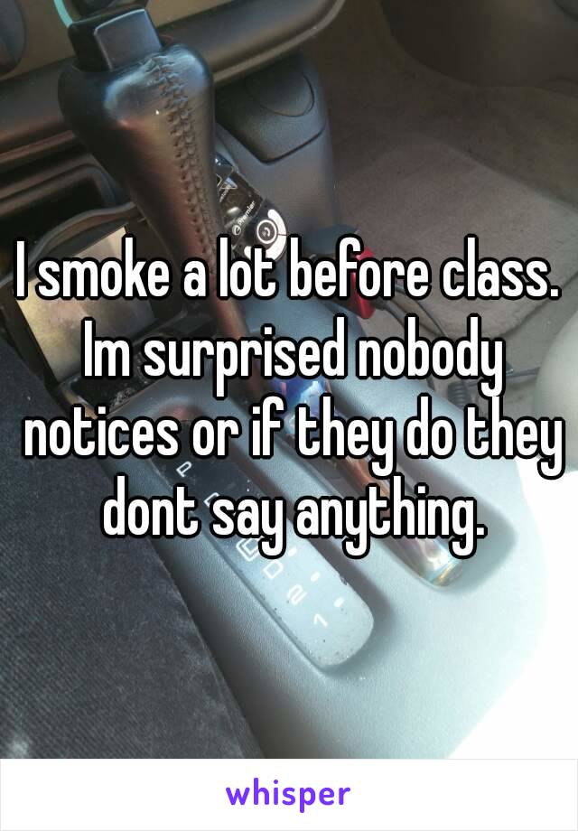 I smoke a lot before class. Im surprised nobody notices or if they do they dont say anything.