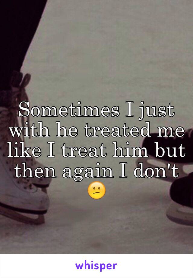 Sometimes I just with he treated me like I treat him but then again I don't 😕