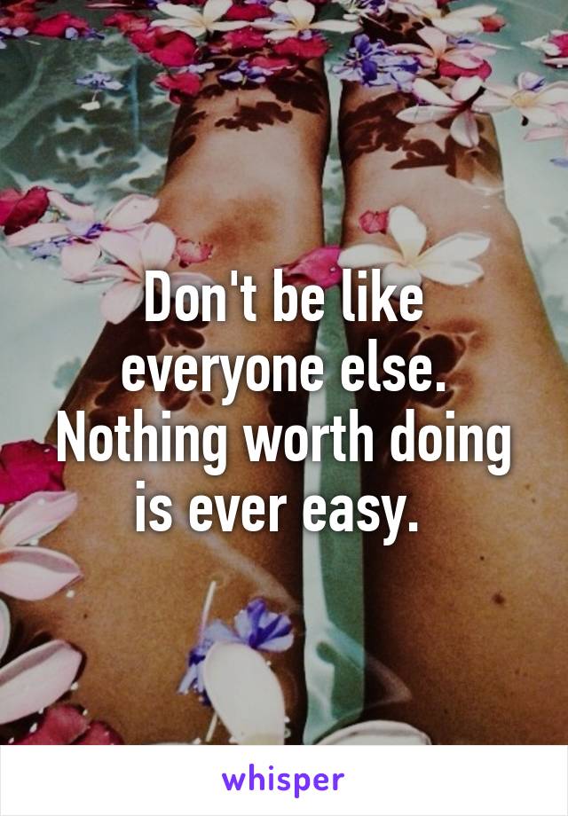 Don't be like everyone else. Nothing worth doing is ever easy. 