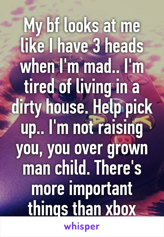 My bf looks at me like I have 3 heads when I'm mad.. I'm tired of living in a dirty house. Help pick up.. I'm not raising you, you over grown man child. There's more important things than xbox