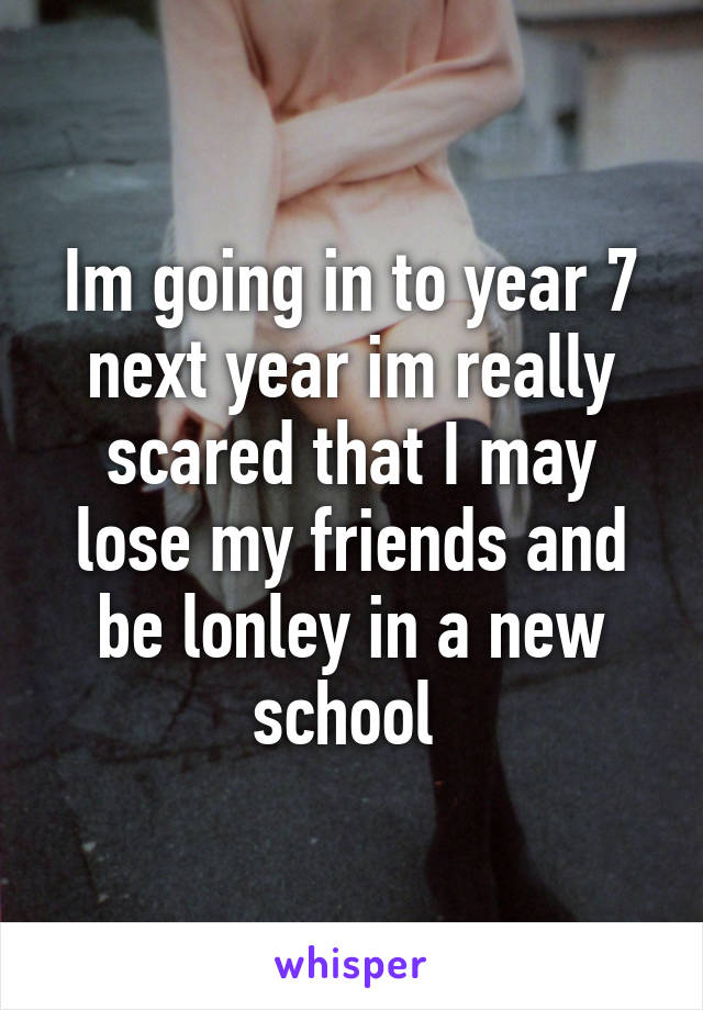 Im going in to year 7 next year im really scared that I may lose my friends and be lonley in a new school 